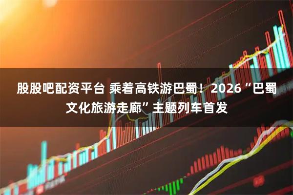 股股吧配资平台 乘着高铁游巴蜀！2026“巴蜀文化旅游走廊”主题列车首发