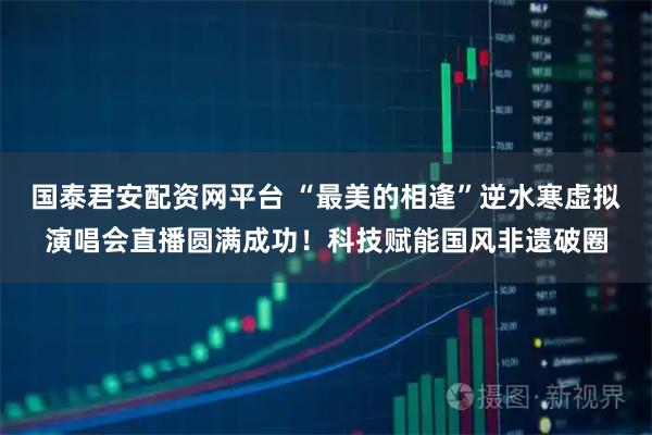 国泰君安配资网平台 “最美的相逢”逆水寒虚拟演唱会直播圆满成功！科技赋能国风非遗破圈