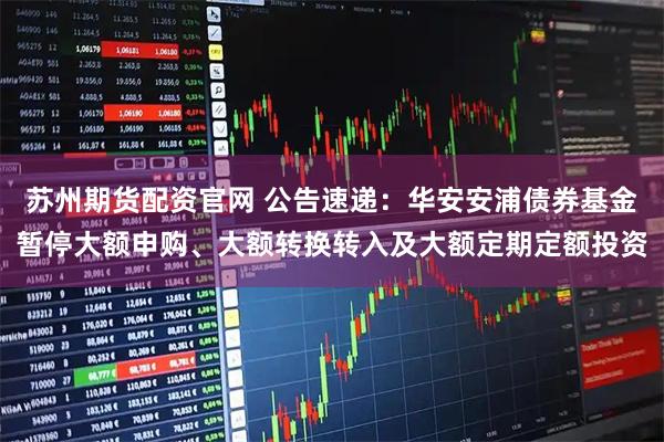 苏州期货配资官网 公告速递：华安安浦债券基金暂停大额申购、大额转换转入及大额定期定额投资