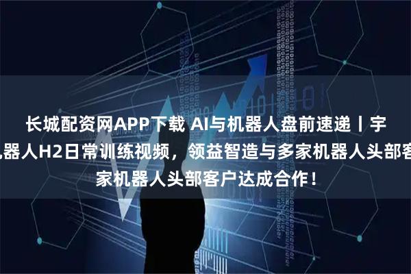 长城配资网APP下载 AI与机器人盘前速递丨宇树发布人形机器人H2日常训练视频，领益智造与多家机器人头部客户达成合作！