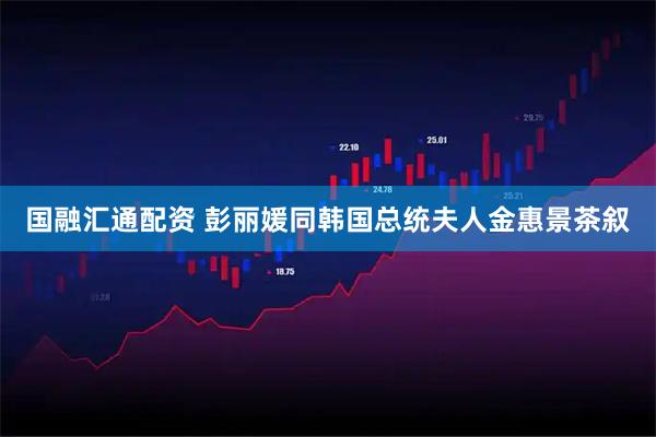 国融汇通配资 彭丽媛同韩国总统夫人金惠景茶叙