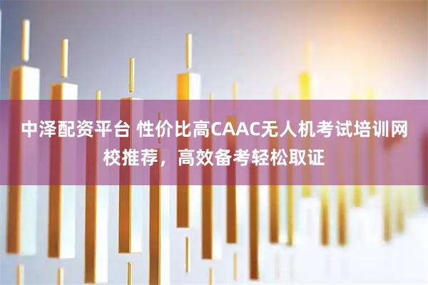 中泽配资平台 性价比高CAAC无人机考试培训网校推荐，高效备考轻松取证