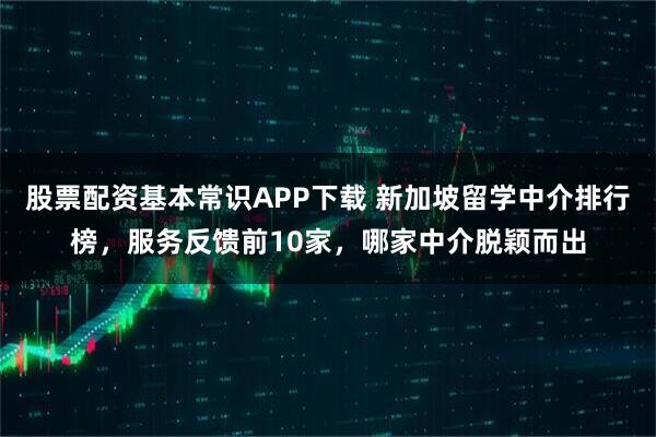 股票配资基本常识APP下载 新加坡留学中介排行榜，服务反馈前10家，哪家中介脱颖而出