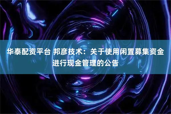 华泰配资平台 邦彦技术：关于使用闲置募集资金进行现金管理的公告