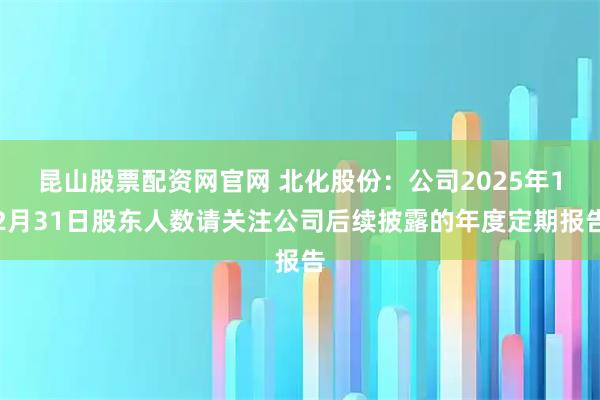昆山股票配资网官网 北化股份：公司2025年12月31日股东人数请关注公司后续披露的年度定期报告