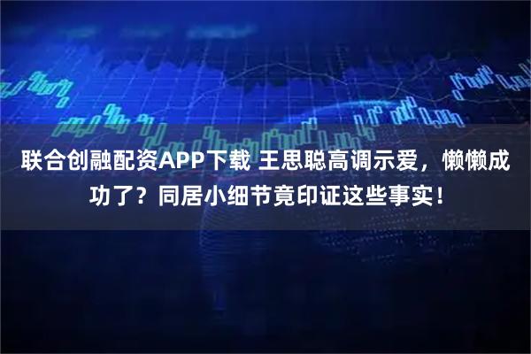 联合创融配资APP下载 王思聪高调示爱，懒懒成功了？同居小细节竟印证这些事实！