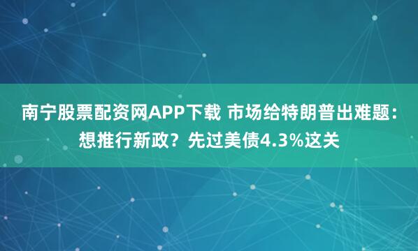 南宁股票配资网APP下载 市场给特朗普出难题：想推行新政？先过美债4.3%这关