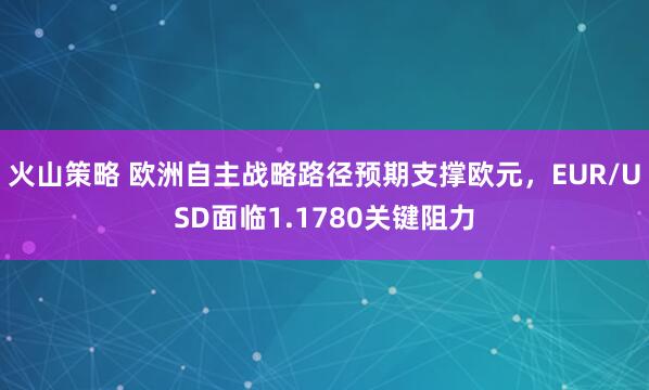 火山策略 欧洲自主战略路径预期支撑欧元，EUR/USD面临1.1780关键阻力