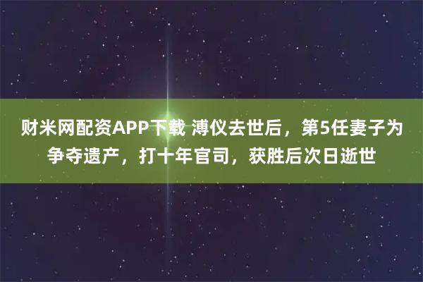 财米网配资APP下载 溥仪去世后，第5任妻子为争夺遗产，打十年官司，获胜后次日逝世