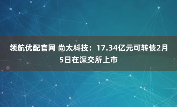 领航优配官网 尚太科技：17.34亿元可转债2月5日在深交所上市