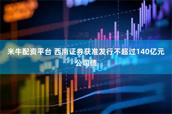 米牛配资平台 西南证券获准发行不超过140亿元公司债