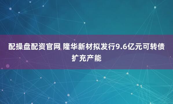配操盘配资官网 隆华新材拟发行9.6亿元可转债扩充产能