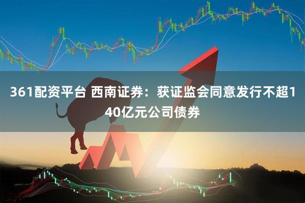 361配资平台 西南证券：获证监会同意发行不超140亿元公司债券
