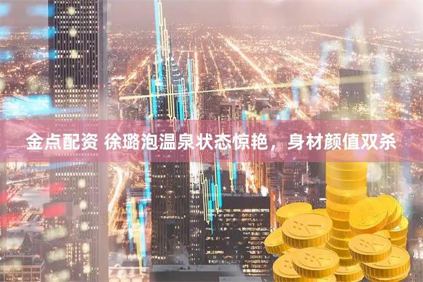 金点配资 徐璐泡温泉状态惊艳，身材颜值双杀