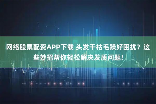 网络股票配资APP下载 头发干枯毛躁好困扰？这些妙招帮你轻松解决发质问题!
