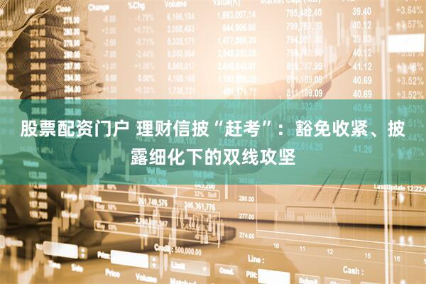 股票配资门户 理财信披“赶考”：豁免收紧、披露细化下的双线攻坚