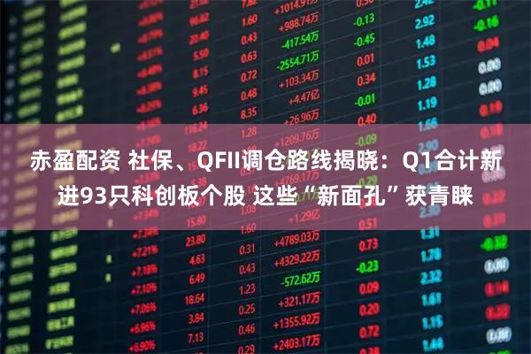 赤盈配资 社保、QFII调仓路线揭晓：Q1合计新进93只科创板个股 这些“新面孔”获青睐