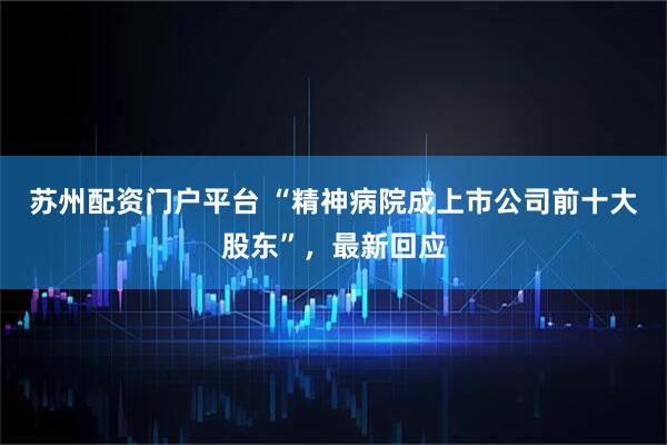 苏州配资门户平台 “精神病院成上市公司前十大股东”，最新回应