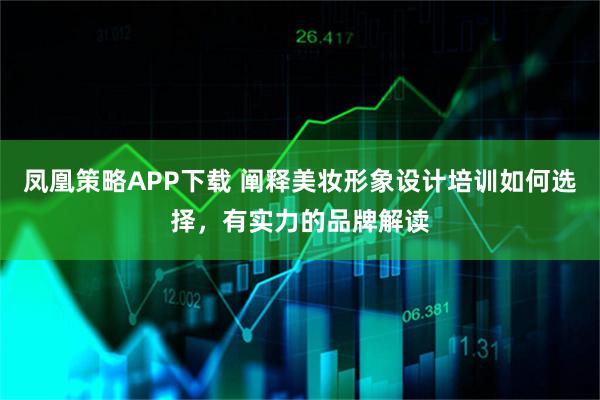 凤凰策略APP下载 阐释美妆形象设计培训如何选择，有实力的品牌解读