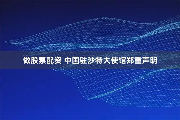 做股票配资 中国驻沙特大使馆郑重声明